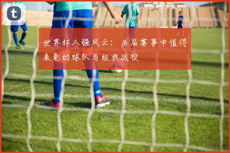 世界杯八强风云：历届赛事中值得表彰的球队与经典战役