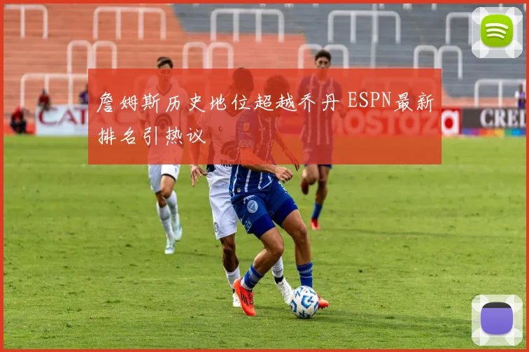 詹姆斯历史地位超越乔丹 ESPN最新排名引热议