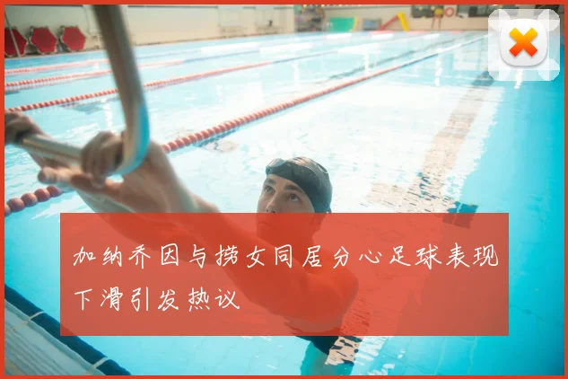 加纳乔因与捞女同居分心足球表现下滑引发热议