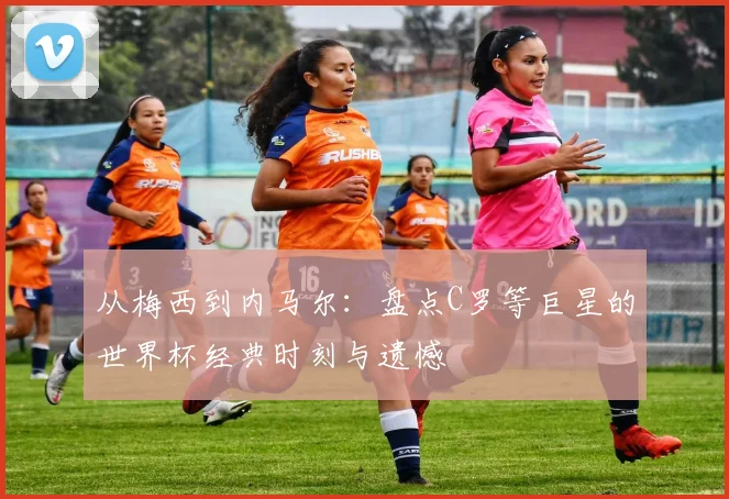 从梅西到内马尔：盘点C罗等巨星的世界杯经典时刻与遗憾