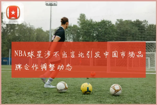 NBA球星涉不当言论引发中国市场品牌合作调整动态
