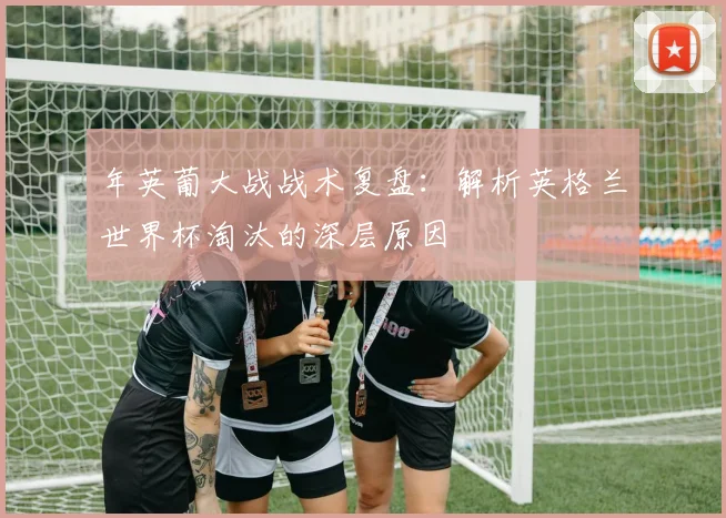 年英葡大战战术复盘：解析英格兰世界杯淘汰的深层原因